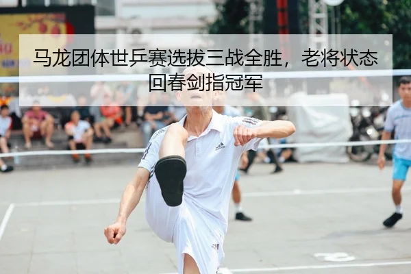 马龙团体世乒赛选拔三战全胜，老将状态回春剑指冠军