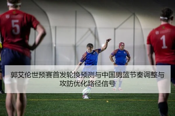 郭艾伦世预赛首发轮换预测与中国男篮节奏调整与攻防优化路径信号