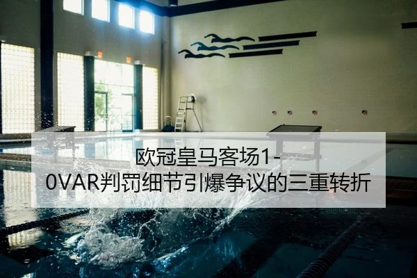 欧冠皇马客场1-0VAR判罚细节引爆争议的三重转折